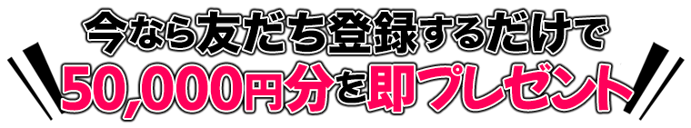 今なら友だち登録するだけで50,000円分を即プレゼント